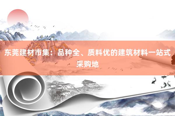 东莞建材市集：品种全、质料优的建筑材料一站式采购地